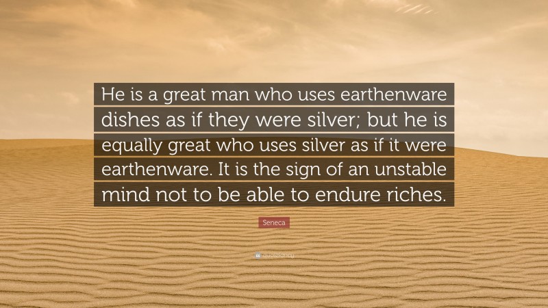 Seneca Quote: “He is a great man who uses earthenware dishes as if they were silver; but he is equally great who uses silver as if it were earthenware. It is the sign of an unstable mind not to be able to endure riches.”