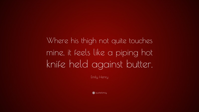 Emily Henry Quote: “Where his thigh not quite touches mine, it feels like a piping hot knife held against butter.”