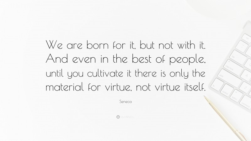 Seneca Quote: “We are born for it, but not with it. And even in the best of people, until you cultivate it there is only the material for virtue, not virtue itself.”