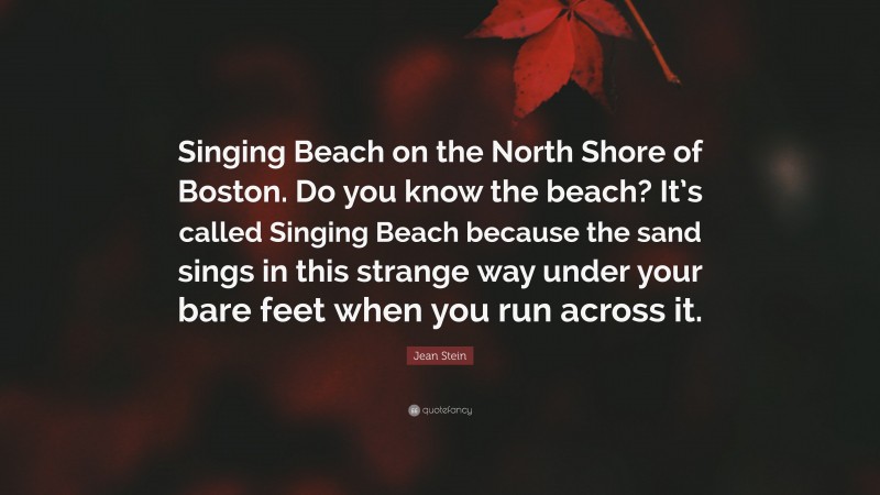 Jean Stein Quote: “Singing Beach on the North Shore of Boston. Do you know the beach? It’s called Singing Beach because the sand sings in this strange way under your bare feet when you run across it.”