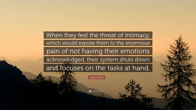 Jessica Baum Quote: “When they feel the threat of intimacy, which would expose them to the enormous pain of not having their emotions acknowledged, their system shuts down and focuses on the tasks at hand.”