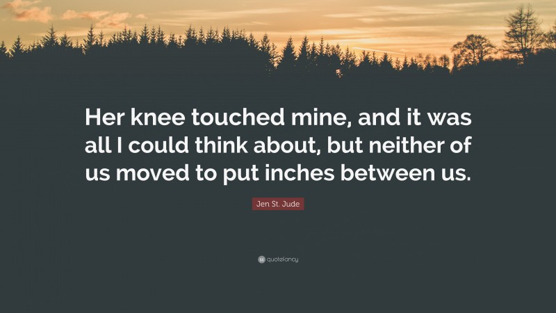 Jen St. Jude Quote: “Her knee touched mine, and it was all I could think about, but neither of us moved to put inches between us.”