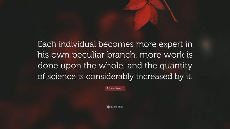 Adam Smith Quote: “Each individual becomes more expert in his own peculiar branch, more work is done upon the whole, and the quantity of science is considerably increased by it.”