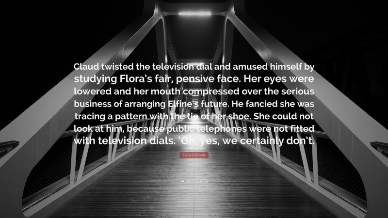 Stella Gibbons Quote: “Claud twisted the television dial and amused himself by studying Flora’s fair, pensive face. Her eyes were lowered and her mouth compressed over the serious business of arranging Elfine’s future. He fancied she was tracing a pattern with the tip of her shoe. She could not look at him, because public telephones were not fitted with television dials. ‘Oh, yes, we certainly don’t.”