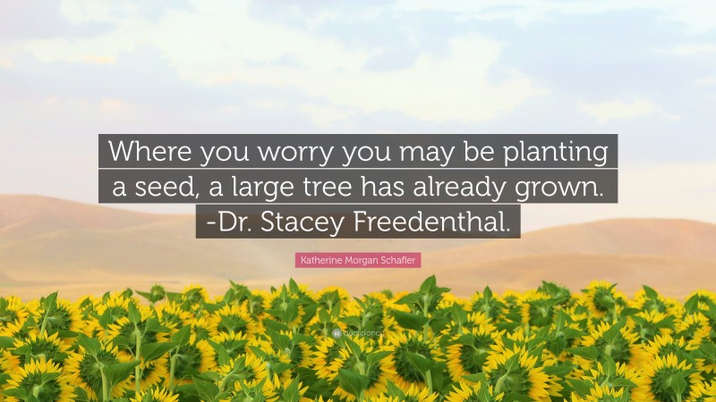 Katherine Morgan Schafler Quote: “Where you worry you may be planting a seed, a large tree has already grown. -Dr. Stacey Freedenthal.”