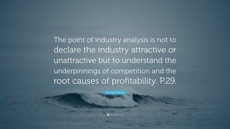 Michael Porter Quote: “The point of industry analysis is not to declare the industry attractive or unattractive but to understand the underpinnings of competition and the root causes of profitability. P.29.”