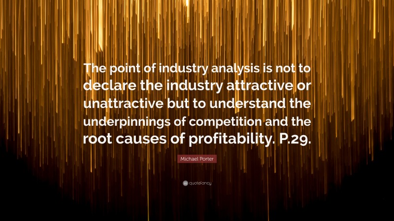 Michael Porter Quote: “The point of industry analysis is not to declare the industry attractive or unattractive but to understand the underpinnings of competition and the root causes of profitability. P.29.”