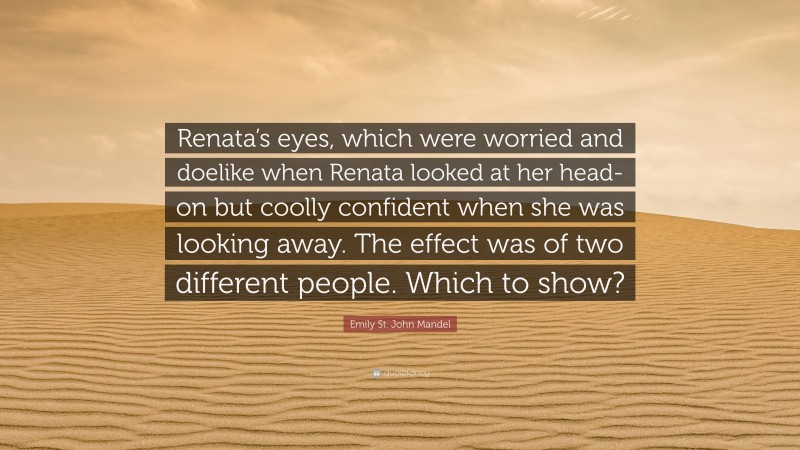 Emily St. John Mandel Quote: “Renata’s eyes, which were worried and doelike when Renata looked at her head-on but coolly confident when she was looking away. The effect was of two different people. Which to show?”