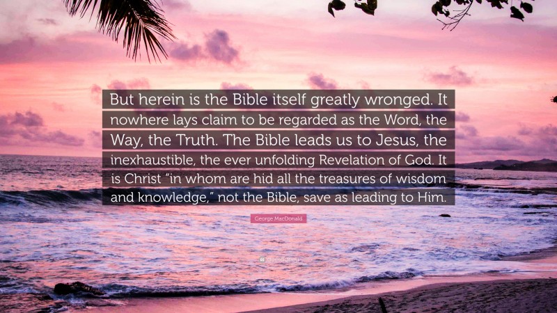 George MacDonald Quote: “But herein is the Bible itself greatly wronged. It nowhere lays claim to be regarded as the Word, the Way, the Truth. The Bible leads us to Jesus, the inexhaustible, the ever unfolding Revelation of God. It is Christ “in whom are hid all the treasures of wisdom and knowledge,” not the Bible, save as leading to Him.”
