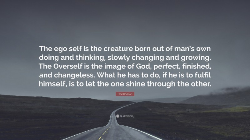 Paul Brunton Quote: “The ego self is the creature born out of man’s own doing and thinking, slowly changing and growing. The Overself is the image of God, perfect, finished, and changeless. What he has to do, if he is to fulfil himself, is to let the one shine through the other.”