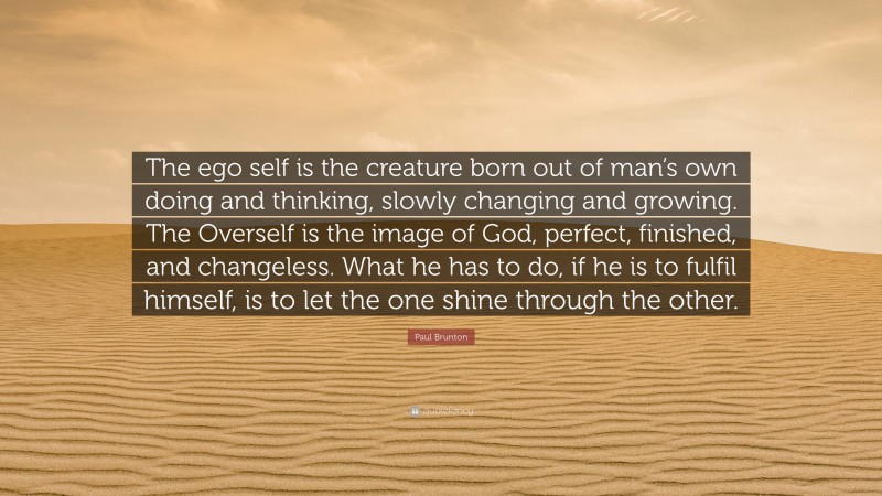 Paul Brunton Quote: “The ego self is the creature born out of man’s own doing and thinking, slowly changing and growing. The Overself is the image of God, perfect, finished, and changeless. What he has to do, if he is to fulfil himself, is to let the one shine through the other.”