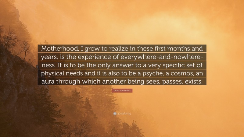 Sarah Menkedick Quote: “Motherhood, I grow to realize in these first months and years, is the experience of everywhere-and-nowhere-ness. It is to be the only answer to a very specific set of physical needs and it is also to be a psyche, a cosmos, an aura through which another being sees, passes, exists.”