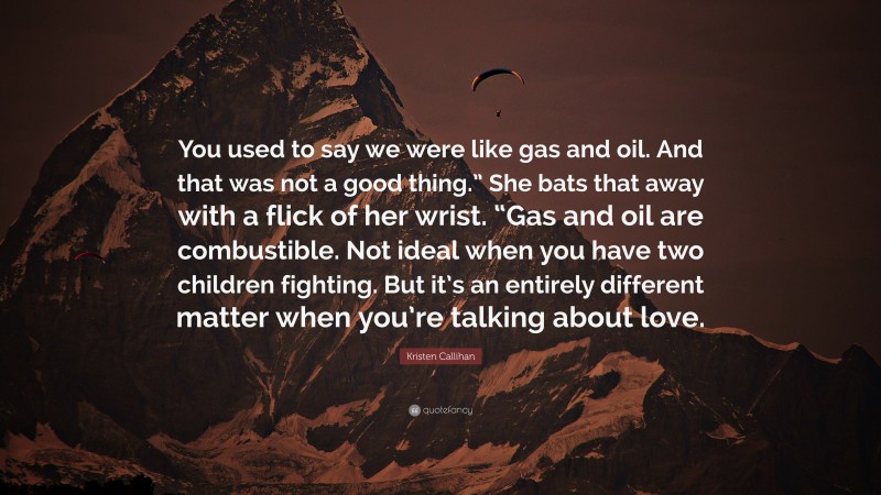 Kristen Callihan Quote: “You used to say we were like gas and oil. And that was not a good thing.” She bats that away with a flick of her wrist. “Gas and oil are combustible. Not ideal when you have two children fighting. But it’s an entirely different matter when you’re talking about love.”