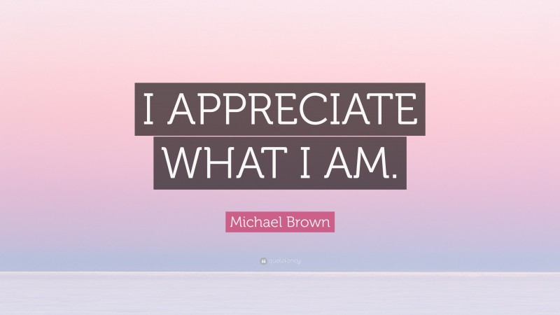 Michael Brown Quote: “I APPRECIATE WHAT I AM.”