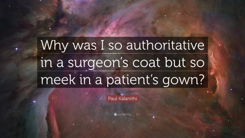 Paul Kalanithi Quote: “Why was I so authoritative in a surgeon’s coat but so meek in a patient’s gown?”