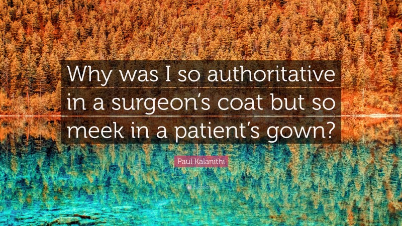 Paul Kalanithi Quote: “Why was I so authoritative in a surgeon’s coat but so meek in a patient’s gown?”