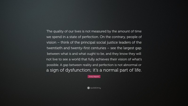 Emily Nagoski Quote: “The quality of our lives is not measured by the amount of time we spend in a state of perfection. On the contrary, people of vision – think of the principal social justice leaders of the twentieth and twenty-first centuries – see the largest gap between what is and what ought to be, and they know they will not live to see a world that fully achieves their vision of what’s possible. A gap between reality and perfection is not abnormal or a sign of dysfunction; it’s a normal part of life.”
