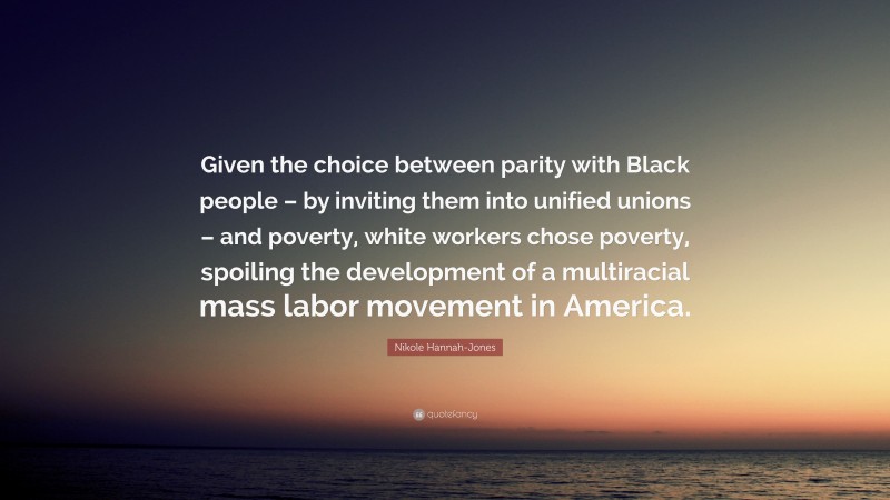 Nikole Hannah-Jones Quote: “Given the choice between parity with Black people – by inviting them into unified unions – and poverty, white workers chose poverty, spoiling the development of a multiracial mass labor movement in America.”