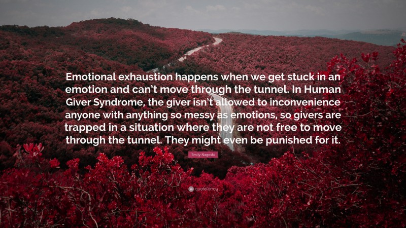 Emily Nagoski Quote: “Emotional exhaustion happens when we get stuck in an emotion and can’t move through the tunnel. In Human Giver Syndrome, the giver isn’t allowed to inconvenience anyone with anything so messy as emotions, so givers are trapped in a situation where they are not free to move through the tunnel. They might even be punished for it.”