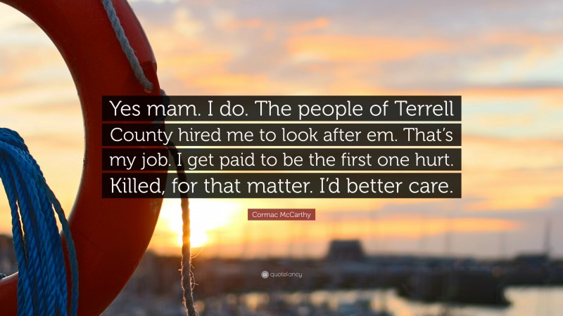 Cormac McCarthy Quote: “Yes mam. I do. The people of Terrell County hired me to look after em. That’s my job. I get paid to be the first one hurt. Killed, for that matter. I’d better care.”