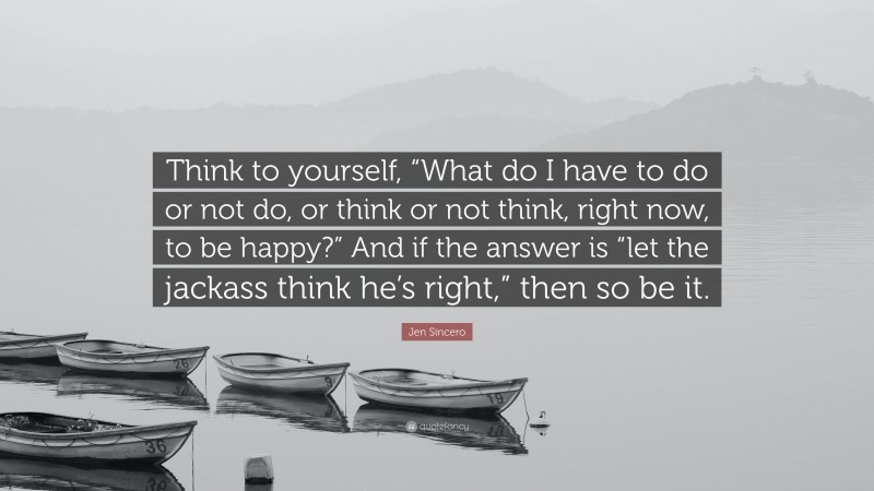 Jen Sincero Quote: “Think to yourself, “What do I have to do or not do, or think or not think, right now, to be happy?” And if the answer is “let the jackass think he’s right,” then so be it.”