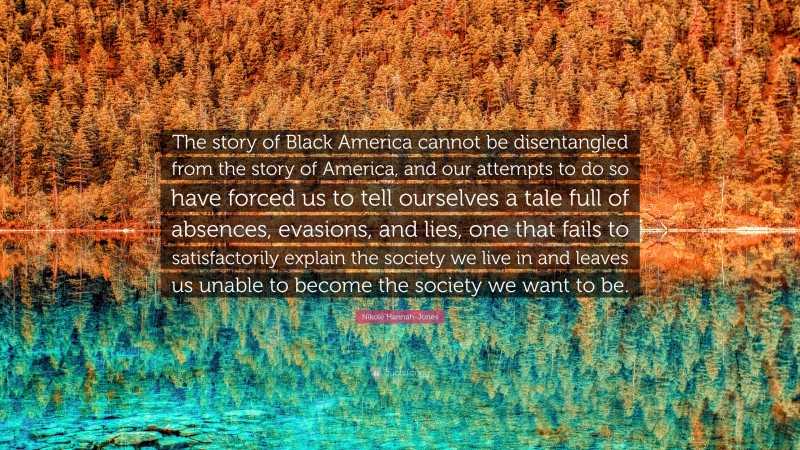 Nikole Hannah-Jones Quote: “The story of Black America cannot be disentangled from the story of America, and our attempts to do so have forced us to tell ourselves a tale full of absences, evasions, and lies, one that fails to satisfactorily explain the society we live in and leaves us unable to become the society we want to be.”