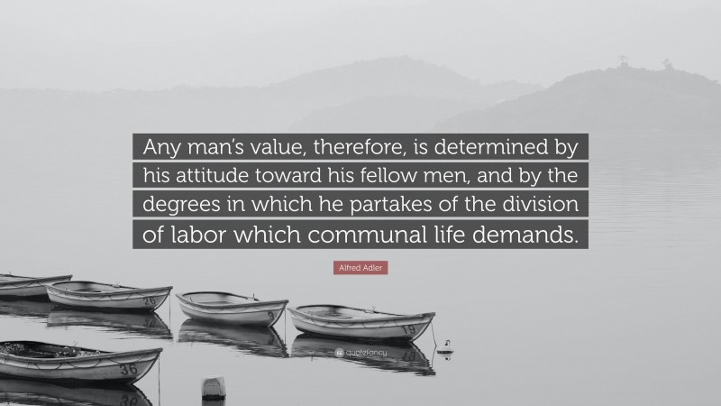 Alfred Adler Quote: “Any man’s value, therefore, is determined by his attitude toward his fellow men, and by the degrees in which he partakes of the division of labor which communal life demands.”