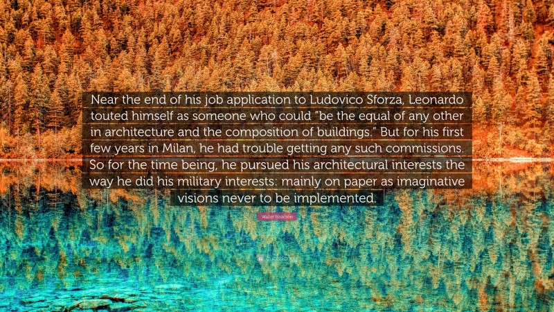 Walter Isaacson Quote: “Near the end of his job application to Ludovico Sforza, Leonardo touted himself as someone who could “be the equal of any other in architecture and the composition of buildings.” But for his first few years in Milan, he had trouble getting any such commissions. So for the time being, he pursued his architectural interests the way he did his military interests: mainly on paper as imaginative visions never to be implemented.”