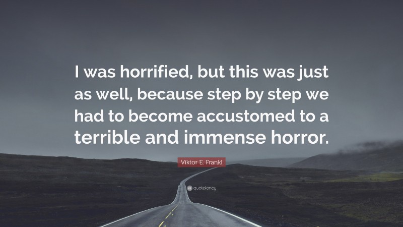 Viktor E. Frankl Quote: “I was horrified, but this was just as well, because step by step we had to become accustomed to a terrible and immense horror.”