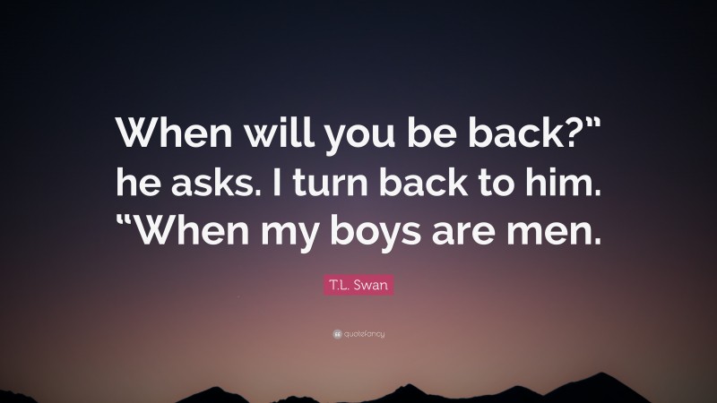 T.L. Swan Quote: “When will you be back?” he asks. I turn back to him. “When my boys are men.”