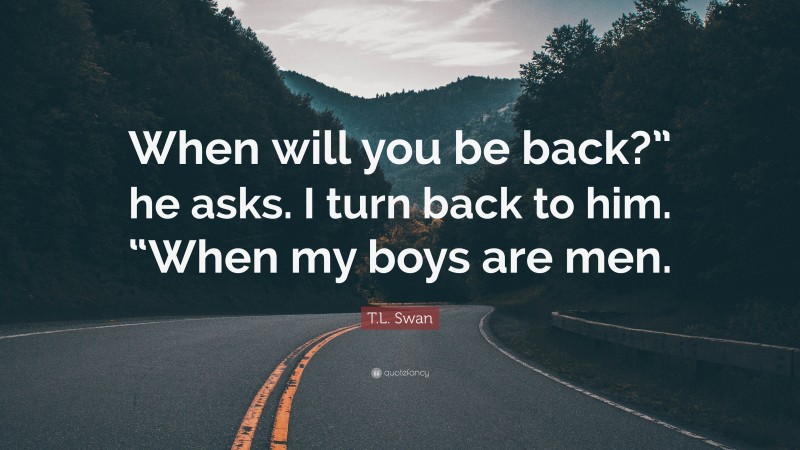 T.L. Swan Quote: “When will you be back?” he asks. I turn back to him. “When my boys are men.”