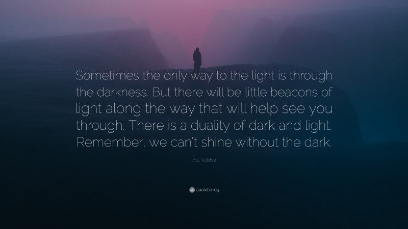 A.E. Valdez Quote: “Sometimes the only way to the light is through the darkness. But there will be little beacons of light along the way that will help see you through. There is a duality of dark and light. Remember, we can’t shine without the dark.”