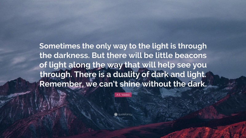 A.E. Valdez Quote: “Sometimes the only way to the light is through the darkness. But there will be little beacons of light along the way that will help see you through. There is a duality of dark and light. Remember, we can’t shine without the dark.”