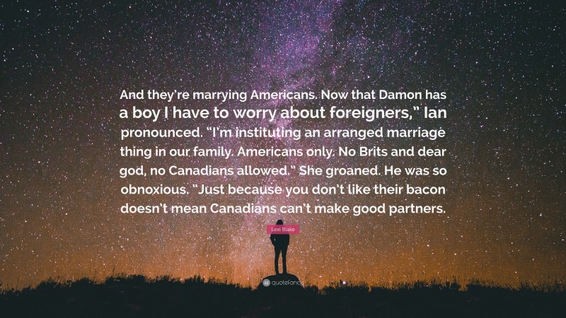 Lexi Blake Quote: “And they’re marrying Americans. Now that Damon has a boy I have to worry about foreigners,” Ian pronounced. “I’m instituting an arranged marriage thing in our family. Americans only. No Brits and dear god, no Canadians allowed.” She groaned. He was so obnoxious. “Just because you don’t like their bacon doesn’t mean Canadians can’t make good partners.”