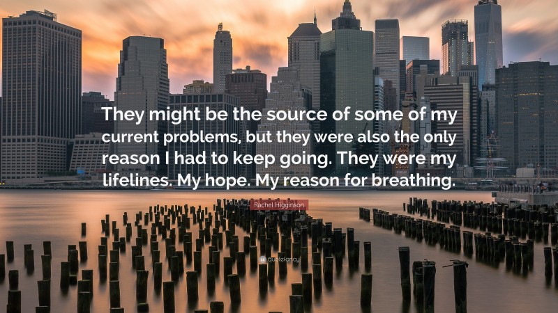 Rachel Higginson Quote: “They might be the source of some of my current problems, but they were also the only reason I had to keep going. They were my lifelines. My hope. My reason for breathing.”
