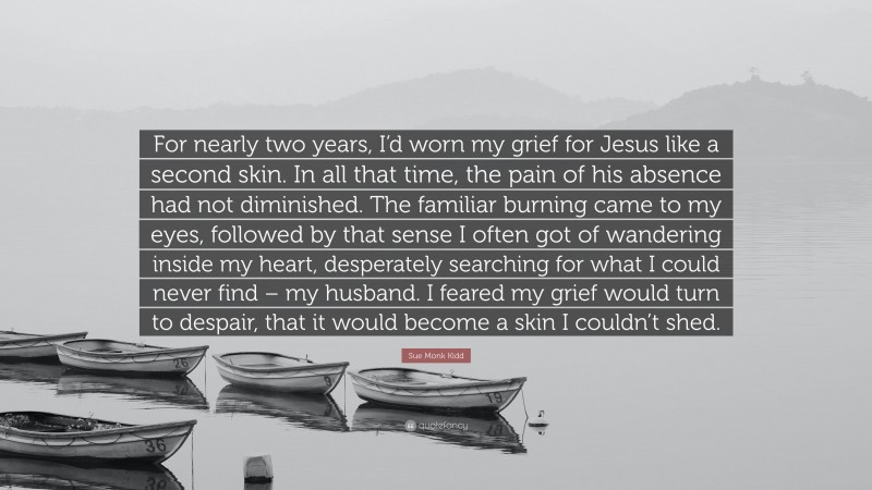 Sue Monk Kidd Quote: “For nearly two years, I’d worn my grief for Jesus like a second skin. In all that time, the pain of his absence had not diminished. The familiar burning came to my eyes, followed by that sense I often got of wandering inside my heart, desperately searching for what I could never find – my husband. I feared my grief would turn to despair, that it would become a skin I couldn’t shed.”