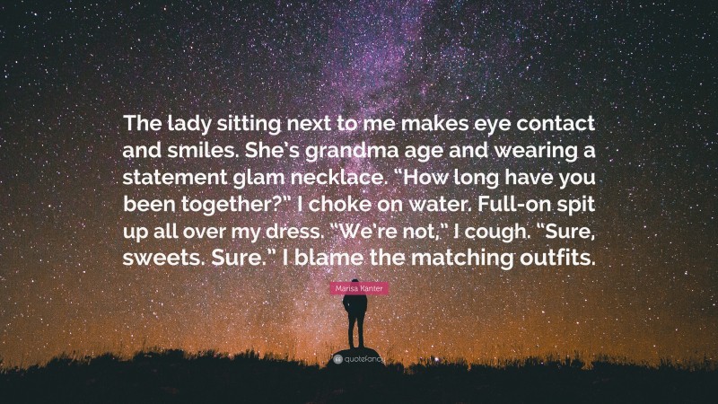 Marisa Kanter Quote: “The lady sitting next to me makes eye contact and smiles. She’s grandma age and wearing a statement glam necklace. “How long have you been together?” I choke on water. Full-on spit up all over my dress. “We’re not,” I cough. “Sure, sweets. Sure.” I blame the matching outfits.”