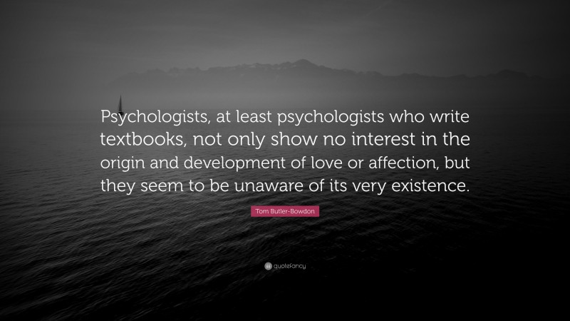 Tom Butler-Bowdon Quote: “Psychologists, at least psychologists who write textbooks, not only show no interest in the origin and development of love or affection, but they seem to be unaware of its very existence.”