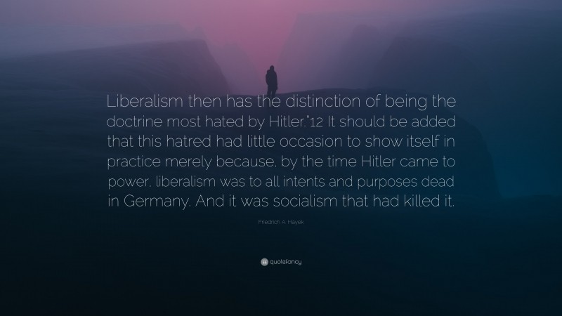 Friedrich A. Hayek Quote: “Liberalism then has the distinction of being the doctrine most hated by Hitler.”12 It should be added that this hatred had little occasion to show itself in practice merely because, by the time Hitler came to power, liberalism was to all intents and purposes dead in Germany. And it was socialism that had killed it.”