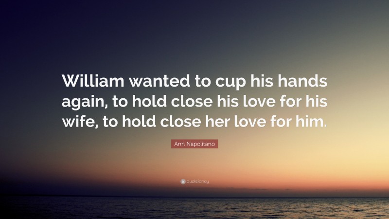 Ann Napolitano Quote: “William wanted to cup his hands again, to hold close his love for his wife, to hold close her love for him.”