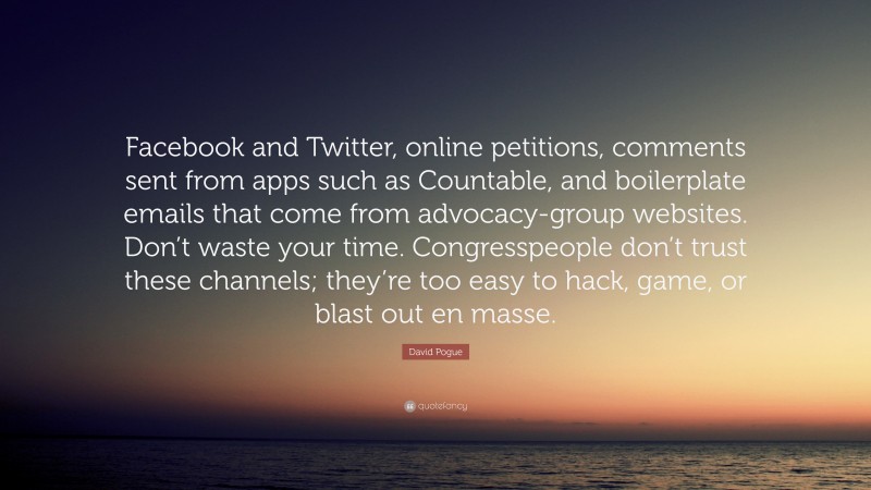 David Pogue Quote: “Facebook and Twitter, online petitions, comments sent from apps such as Countable, and boilerplate emails that come from advocacy-group websites. Don’t waste your time. Congresspeople don’t trust these channels; they’re too easy to hack, game, or blast out en masse.”