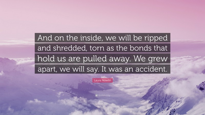 Laura Nowlin Quote: “And on the inside, we will be ripped and shredded, torn as the bonds that hold us are pulled away. We grew apart, we will say. It was an accident.”