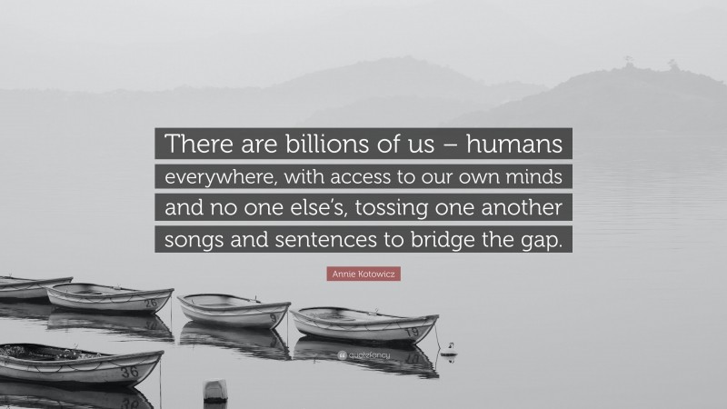 Annie Kotowicz Quote: “There are billions of us – humans everywhere, with access to our own minds and no one else’s, tossing one another songs and sentences to bridge the gap.”