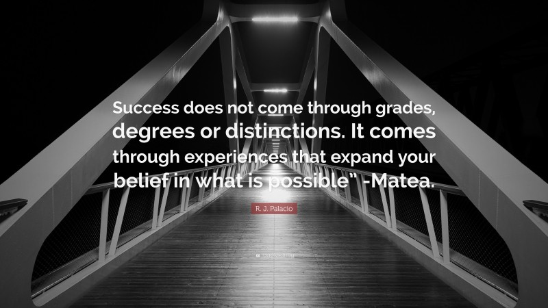 R. J. Palacio Quote: “Success does not come through grades, degrees or distinctions. It comes through experiences that expand your belief in what is possible” -Matea.”