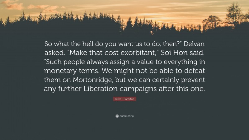 Peter F. Hamilton Quote: “So what the hell do you want us to do, then?” Delvan asked. “Make that cost exorbitant,” Soi Hon said. “Such people always assign a value to everything in monetary terms. We might not be able to defeat them on Mortonridge, but we can certainly prevent any further Liberation campaigns after this one.”