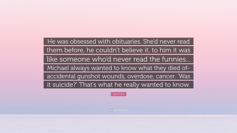 Janet Fitch Quote: “He was obsessed with obituaries. She’d never read them before, he couldn’t believe it, to him it was like someone who’d never read the funnies... Michael always wanted to know what they died of- accidental gunshot wounds, overdose, cancer. ‘Was it suicide?’ That’s what he really wanted to know.”