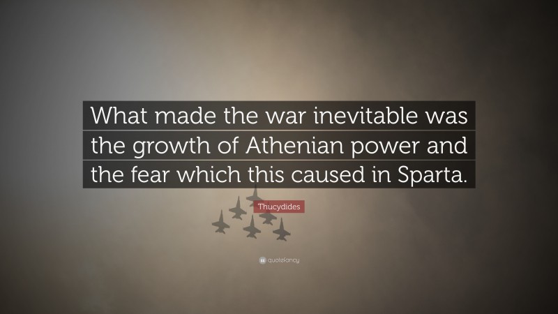 Thucydides Quote: “What made the war inevitable was the growth of Athenian power and the fear which this caused in Sparta.”