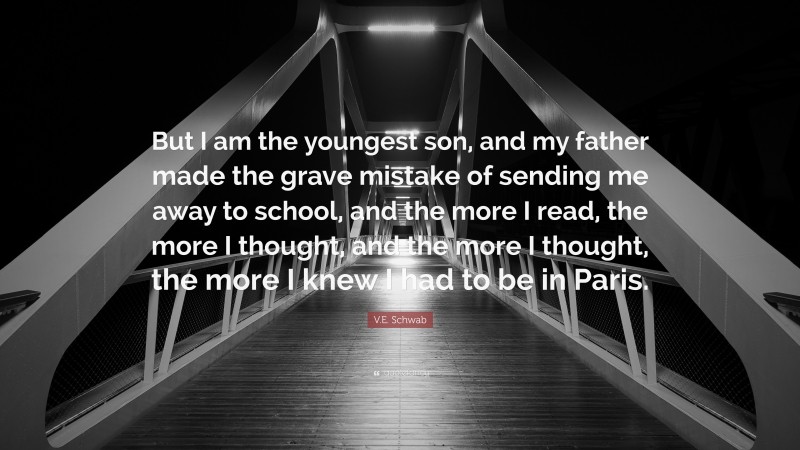 V.E. Schwab Quote: “But I am the youngest son, and my father made the grave mistake of sending me away to school, and the more I read, the more I thought, and the more I thought, the more I knew I had to be in Paris.”