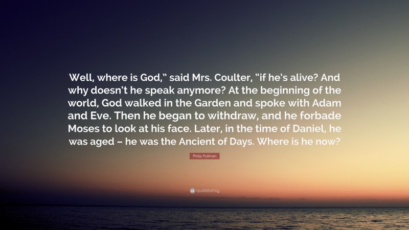 Philip Pullman Quote: “Well, where is God,” said Mrs. Coulter, “if he’s alive? And why doesn’t he speak anymore? At the beginning of the world, God walked in the Garden and spoke with Adam and Eve. Then he began to withdraw, and he forbade Moses to look at his face. Later, in the time of Daniel, he was aged – he was the Ancient of Days. Where is he now?”