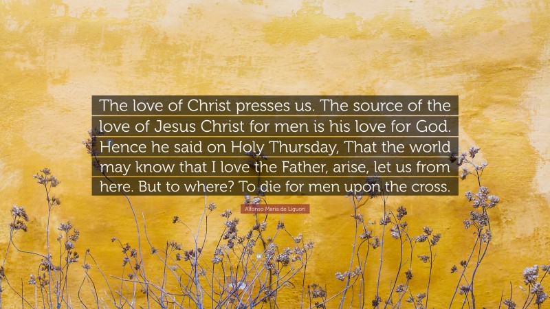 Alfonso Maria de Liguori Quote: “The love of Christ presses us. The source of the love of Jesus Christ for men is his love for God. Hence he said on Holy Thursday, That the world may know that I love the Father, arise, let us from here. But to where? To die for men upon the cross.”